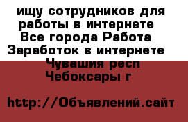 ищу сотрудников для работы в интернете - Все города Работа » Заработок в интернете   . Чувашия респ.,Чебоксары г.